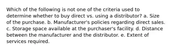 Which of the following is not one of the criteria used to determine whether to buy direct vs. using a distributor? a. Size of the purchase. b. Manufacturer's policies regarding direct sales. c. Storage space available at the purchaser's facility. d. Distance between the manufacturer and the distributor. e. Extent of services required.