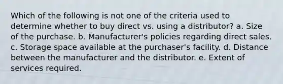 Which of the following is not one of the criteria used to determine whether to buy direct vs. using a distributor?​ a. ​Size of the purchase. b. ​Manufacturer's policies regarding direct sales. c. ​Storage space available at the purchaser's facility. d. ​Distance between the manufacturer and the distributor. e. ​Extent of services required.