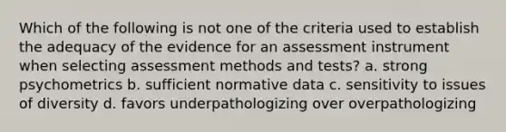 Which of the following is not one of the criteria used to establish the adequacy of the evidence for an assessment instrument when selecting assessment methods and tests? a. strong psychometrics b. sufficient normative data c. sensitivity to issues of diversity d. favors underpathologizing over overpathologizing