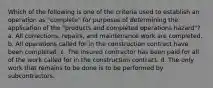 Which of the following is one of the criteria used to establish an operation as "complete" for purposes of determining the application of the "products and completed operations hazard"? a. All corrections, repairs, and maintenance work are completed. b. All operations called for in the construction contract have been completed. c. The insured contractor has been paid for all of the work called for in the construction contract. d. The only work that remains to be done is to be performed by subcontractors.