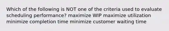 Which of the following is NOT one of the criteria used to evaluate scheduling​ performance? maximize WIP maximize utilization minimize completion time minimize customer waiting time