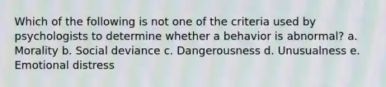 Which of the following is not one of the criteria used by psychologists to determine whether a behavior is abnormal?​ a. ​Morality b. ​Social deviance c. ​Dangerousness d. ​Unusualness e. ​Emotional distress