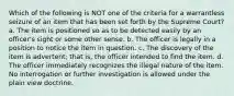 Which of the following is NOT one of the criteria for a warrantless seizure of an item that has been set forth by the Supreme Court? a. The item is positioned so as to be detected easily by an officer's sight or some other sense. b. The officer is legally in a position to notice the item in question. c. The discovery of the item is advertent; that is, the officer intended to find the item. d. The officer immediately recognizes the illegal nature of the item. No interrogation or further investigation is allowed under the plain view doctrine.