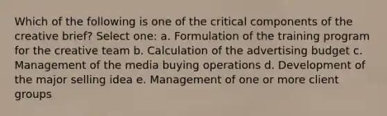 Which of the following is one of the critical components of the creative brief? Select one: a. Formulation of the training program for the creative team b. Calculation of the advertising budget c. Management of the media buying operations d. Development of the major selling idea e. Management of one or more client groups