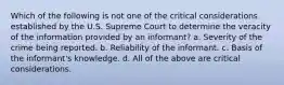 Which of the following is not one of the critical considerations established by the U.S. Supreme Court to determine the veracity of the information provided by an informant? a. Severity of the crime being reported. b. Reliability of the informant. c. Basis of the informant's knowledge. d. All of the above are critical considerations.