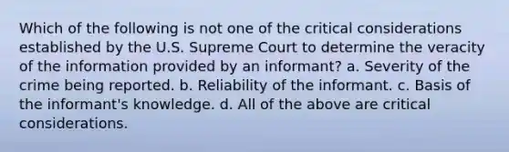 Which of the following is not one of the critical considerations established by the U.S. Supreme Court to determine the veracity of the information provided by an informant? a. Severity of the crime being reported. b. Reliability of the informant. c. Basis of the informant's knowledge. d. All of the above are critical considerations.