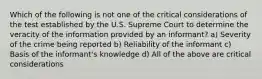 Which of the following is not one of the critical considerations of the test established by the U.S. Supreme Court to determine the veracity of the information provided by an informant? a) Severity of the crime being reported b) Reliability of the informant c) Basis of the informant's knowledge d) All of the above are critical considerations