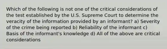 Which of the following is not one of the critical considerations of the test established by the U.S. Supreme Court to determine the veracity of the information provided by an informant? a) Severity of the crime being reported b) Reliability of the informant c) Basis of the informant's knowledge d) All of the above are critical considerations