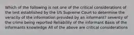 Which of the following is not one of the critical considerations of the test established by the US Supreme Court to determine the veracity of the information provided by an informant? severity of the crime being reported Reliability of the informant Basis of the informants knowledge All of the above are critical considerations