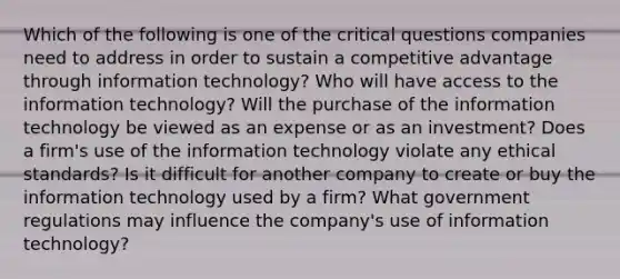 Which of the following is one of the critical questions companies need to address in order to sustain a competitive advantage through information technology? Who will have access to the information technology? Will the purchase of the information technology be viewed as an expense or as an investment? Does a firm's use of the information technology violate any ethical standards? Is it difficult for another company to create or buy the information technology used by a firm? What government regulations may influence the company's use of information technology?