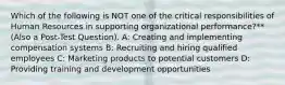 Which of the following is NOT one of the critical responsibilities of Human Resources in supporting organizational performance?** (Also a Post-Test Question). A: Creating and implementing compensation systems B: Recruiting and hiring qualified employees C: Marketing products to potential customers D: Providing training and development opportunities