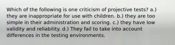 Which of the following is one criticism of projective tests? a.) they are inappropriate for use with children. b.) they are too simple in their administration and scoring. c.) they have low validity and reliability. d.) They fail to take into account differences in the testing environments.