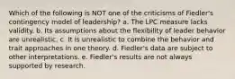 Which of the following is NOT one of the criticisms of Fiedler's contingency model of leadership? a. The LPC measure lacks validity. b. Its assumptions about the flexibility of leader behavior are unrealistic. c. It is unrealistic to combine the behavior and trait approaches in one theory. d. Fiedler's data are subject to other interpretations. e. Fiedler's results are not always supported by research.