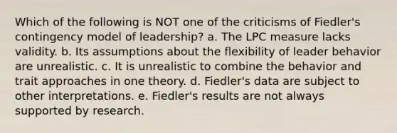 Which of the following is NOT one of the criticisms of Fiedler's contingency model of leadership? a. The LPC measure lacks validity. b. Its assumptions about the flexibility of leader behavior are unrealistic. c. It is unrealistic to combine the behavior and trait approaches in one theory. d. Fiedler's data are subject to other interpretations. e. Fiedler's results are not always supported by research.