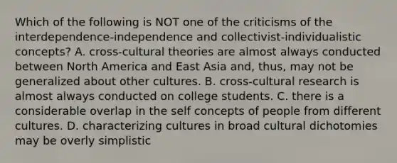 Which of the following is NOT one of the criticisms of the interdependence-independence and collectivist-individualistic concepts? A. cross-cultural theories are almost always conducted between North America and East Asia and, thus, may not be generalized about other cultures. B. cross-cultural research is almost always conducted on college students. C. there is a considerable overlap in the self concepts of people from different cultures. D. characterizing cultures in broad cultural dichotomies may be overly simplistic