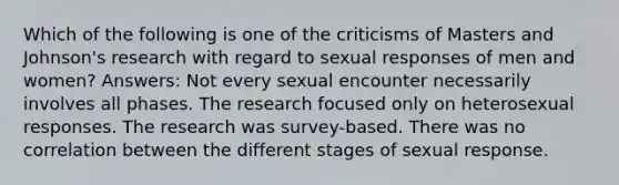 Which of the following is one of the criticisms of Masters and Johnson's research with regard to sexual responses of men and women? Answers: Not every sexual encounter necessarily involves all phases. The research focused only on heterosexual responses. The research was survey-based. There was no correlation between the different stages of sexual response.