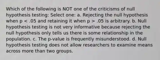 Which of the following is NOT one of the criticisms of null hypothesis testing: Select one: a. Rejecting the null hypothesis when p < .05 and retaining it when p > .05 is arbitrary. b. Null hypothesis testing is not very informative because rejecting the null hypothesis only tells us there is some relationship in the population. c. The p-value is frequently misunderstood. d. Null hypothesis testing does not allow researchers to examine means across more than two groups.