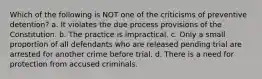 Which of the following is NOT one of the criticisms of preventive detention? a. It violates the due process provisions of the Constitution. b. The practice is impractical. c. Only a small proportion of all defendants who are released pending trial are arrested for another crime before trial. d. There is a need for protection from accused criminals.