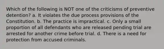 Which of the following is NOT one of the criticisms of preventive detention? a. It violates the due process provisions of the Constitution. b. The practice is impractical. c. Only a small proportion of all defendants who are released pending trial are arrested for another crime before trial. d. There is a need for protection from accused criminals.