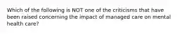 Which of the following is NOT one of the criticisms that have been raised concerning the impact of managed care on mental health care?