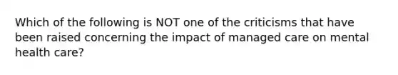 Which of the following is NOT one of the criticisms that have been raised concerning the impact of managed care on <a href='https://www.questionai.com/knowledge/k0QvwN6eoc-mental-health-care' class='anchor-knowledge'>mental health care</a>?