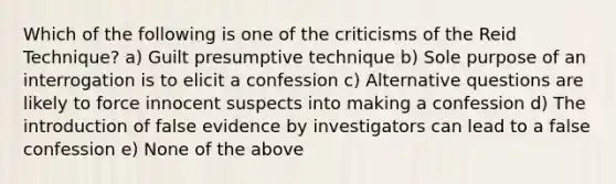 Which of the following is one of the criticisms of the Reid Technique? a) Guilt presumptive technique b) Sole purpose of an interrogation is to elicit a confession c) Alternative questions are likely to force innocent suspects into making a confession d) The introduction of false evidence by investigators can lead to a false confession e) None of the above