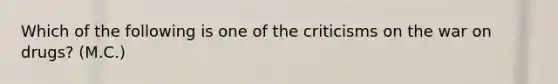 Which of the following is one of the criticisms on the war on drugs? (M.C.)