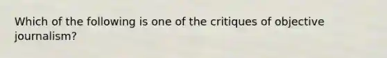 Which of the following is one of the critiques of objective journalism?