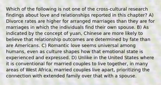 Which of the following is not one of the cross-cultural research findings about love and relationships reported in this chapter? A) Divorce rates are higher for arranged marriages than they are for marriages in which the individuals find their own spouse. B) As indicated by the concept of yuan, Chinese are more likely to believe that relationship outcomes are determined by fate than are Americans. C) Romantic love seems universal among humans, even as culture shapes how that emotional state is experienced and expressed. D) Unlike in the United States where it is conventional for married couples to live together, in many areas of West Africa, married couples live apart, prioritizing the connection with extended family over that with a spouse.