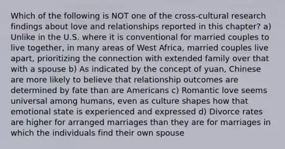 Which of the following is NOT one of the cross-cultural research findings about love and relationships reported in this chapter? a) Unlike in the U.S. where it is conventional for married couples to live together, in many areas of West Africa, married couples live apart, prioritizing the connection with extended family over that with a spouse b) As indicated by the concept of yuan, Chinese are more likely to believe that relationship outcomes are determined by fate than are Americans c) Romantic love seems universal among humans, even as culture shapes how that emotional state is experienced and expressed d) Divorce rates are higher for arranged marriages than they are for marriages in which the individuals find their own spouse