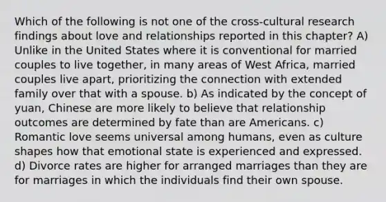 Which of the following is not one of the cross-cultural research findings about love and relationships reported in this chapter? A) Unlike in the United States where it is conventional for married couples to live together, in many areas of West Africa, married couples live apart, prioritizing the connection with extended family over that with a spouse. b) As indicated by the concept of yuan, Chinese are more likely to believe that relationship outcomes are determined by fate than are Americans. c) Romantic love seems universal among humans, even as culture shapes how that emotional state is experienced and expressed. d) Divorce rates are higher for arranged marriages than they are for marriages in which the individuals find their own spouse.