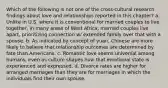 Which of the following is not one of the cross-cultural research findings about love and relationships reported in this chapter? a. Unlike in U.S. where it is conventional for married couples to live together, in many areas of West Africa, married couples live apart, prioritizing connection w/ extended family over that with a spouse. b. As indicated by concept of yuan, Chinese are more likely to believe that relationship outcomes are determined by fate than Americans. c. Romantic love seems universal among humans, even as culture shapes how that emotional state is experienced and expressed. d. Divorce rates are higher for arranged marriages than they are for marriages in which the individuals find their own spouse.