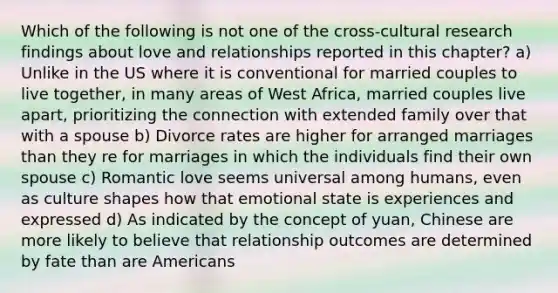 Which of the following is not one of the cross-cultural research findings about love and relationships reported in this chapter? a) Unlike in the US where it is conventional for married couples to live together, in many areas of West Africa, married couples live apart, prioritizing the connection with extended family over that with a spouse b) Divorce rates are higher for arranged marriages than they re for marriages in which the individuals find their own spouse c) Romantic love seems universal among humans, even as culture shapes how that emotional state is experiences and expressed d) As indicated by the concept of yuan, Chinese are more likely to believe that relationship outcomes are determined by fate than are Americans