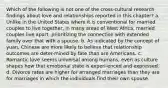 Which of the following is not one of the cross-cultural research findings about love and relationships reported in this chapter? a. Unlike in the United States where it is conventional for married couples to live together, in many areas of West Africa, married couples live apart, prioritizing the connection with extended family over that with a spouse. b. As indicated by the concept of yuan, Chinese are more likely to believe that relationship outcomes are deter-mined by fate than are Americans. c. Romantic love seems universal among humans, even as culture shapes how that emotional state is experi-enced and expressed. d. Divorce rates are higher for arranged marriages than they are for marriages in which the individuals find their own spouse.