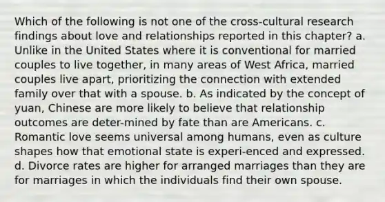 Which of the following is not one of the cross-cultural research findings about love and relationships reported in this chapter? a. Unlike in the United States where it is conventional for married couples to live together, in many areas of West Africa, married couples live apart, prioritizing the connection with extended family over that with a spouse. b. As indicated by the concept of yuan, Chinese are more likely to believe that relationship outcomes are deter-mined by fate than are Americans. c. Romantic love seems universal among humans, even as culture shapes how that emotional state is experi-enced and expressed. d. Divorce rates are higher for arranged marriages than they are for marriages in which the individuals find their own spouse.