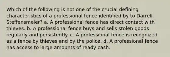 Which of the following is not one of the crucial defining characteristics of a professional fence identified by to Darrell Steffensmeier? a. A professional fence has direct contact with thieves. b. A professional fence buys and sells stolen goods regularly and persistently. c. A professional fence is recognized as a fence by thieves and by the police. d. A professional fence has access to large amounts of ready cash.