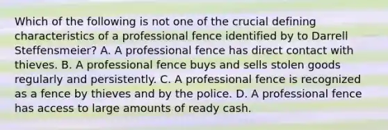 Which of the following is not one of the crucial defining characteristics of a professional fence identified by to Darrell Steffensmeier? A. A professional fence has direct contact with thieves. B. A professional fence buys and sells stolen goods regularly and persistently. C. A professional fence is recognized as a fence by thieves and by the police. D. A professional fence has access to large amounts of ready cash.