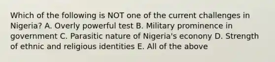 Which of the following is NOT one of the current challenges in Nigeria? A. Overly powerful test B. Military prominence in government C. Parasitic nature of Nigeria's econony D. Strength of ethnic and religious identities E. All of the above