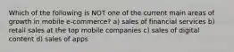 Which of the following is NOT one of the current main areas of growth in mobile e-commerce? a) sales of financial services b) retail sales at the top mobile companies c) sales of digital content d) sales of apps