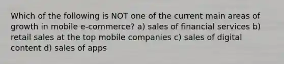 Which of the following is NOT one of the current main areas of growth in mobile e-commerce? a) sales of financial services b) retail sales at the top mobile companies c) sales of digital content d) sales of apps