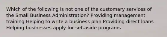 Which of the following is not one of the customary services of the Small Business Administration? Providing management training Helping to write a business plan Providing direct loans Helping businesses apply for set-aside programs