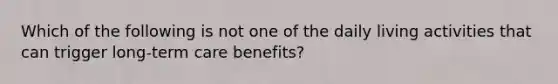 Which of the following is not one of the daily living activities that can trigger long-term care benefits?