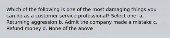 Which of the following is one of the most damaging things you can do as a customer service professional? Select one: a. Returning aggression b. Admit the company made a mistake c. Refund money d. None of the above