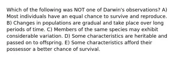 Which of the following was NOT one of Darwin's observations? A) Most individuals have an equal chance to survive and reproduce. B) Changes in populations are gradual and take place over long periods of time. C) Members of the same species may exhibit considerable variation. D) Some characteristics are heritable and passed on to offspring. E) Some characteristics afford their possessor a better chance of survival.