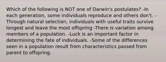 Which of the following is NOT one of Darwin's postulates? -In each generation, some individuals reproduce and others don't. -Through natural selection, individuals with useful traits survive longest and leave the most offspring -There is variation among members of a population. -Luck is an important factor in determining the fate of individuals. -Some of the differences seen in a population result from characteristics passed from parent to offspring.