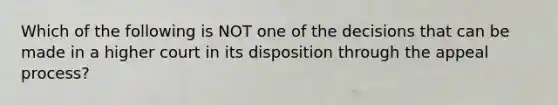 Which of the following is NOT one of the decisions that can be made in a higher court in its disposition through the appeal process?