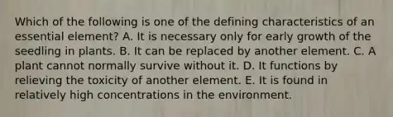 Which of the following is one of the defining characteristics of an essential element? A. It is necessary only for early growth of the seedling in plants. B. It can be replaced by another element. C. A plant cannot normally survive without it. D. It functions by relieving the toxicity of another element. E. It is found in relatively high concentrations in the environment.