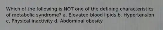 Which of the following is NOT one of the defining characteristics of metabolic syndrome? a. Elevated blood lipids b. Hypertension c. Physical inactivity d. Abdominal obesity