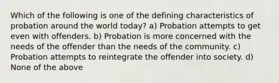 Which of the following is one of the defining characteristics of probation around the world today? a) Probation attempts to get even with offenders. b) Probation is more concerned with the needs of the offender than the needs of the community. c) Probation attempts to reintegrate the offender into society. d) None of the above