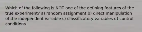 Which of the following is NOT one of the defining features of the true experiment? a) random assignment b) direct manipulation of the independent variable c) classificatory variables d) control conditions